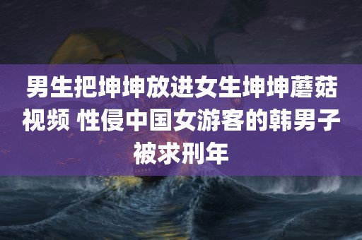 男生把坤坤放进女生坤坤蘑菇视频 性侵中国女游客的韩男子被求刑年