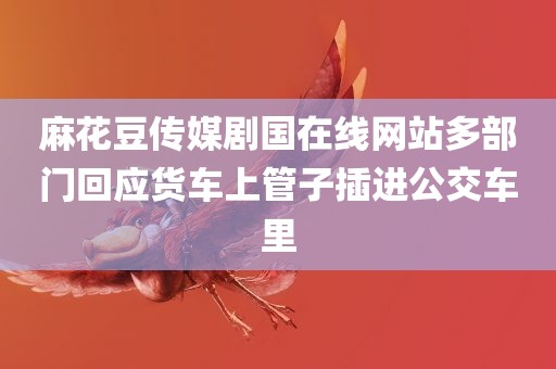 麻花豆传媒剧国在线网站多部门回应货车上管子插进公交车里