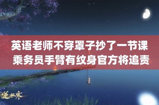 英语老师不穿罩子抄了一节课 乘务员手臂有纹身官方将追责