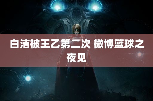 白洁被王乙第二次 微博篮球之夜见