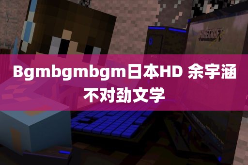 Bgmbgmbgm日本HD 余宇涵不对劲文学