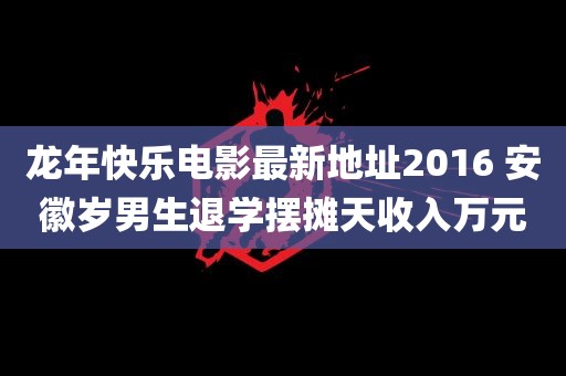 龙年快乐电影最新地址2016 安徽岁男生退学摆摊天收入万元