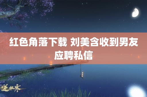 红色角落下载 刘美含收到男友应聘私信