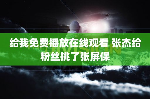 给我免费播放在线观看 张杰给粉丝挑了张屏保