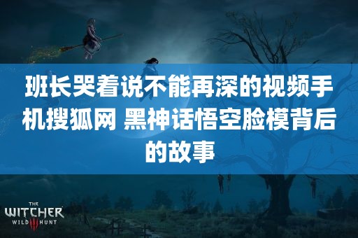 班长哭着说不能再深的视频手机搜狐网 黑神话悟空脸模背后的故事