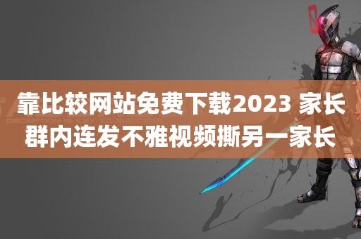 靠比较网站免费下载2023 家长群内连发不雅视频撕另一家长