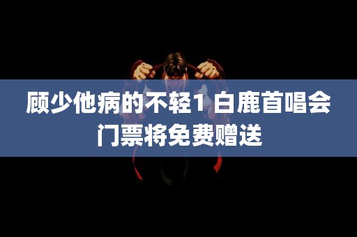 顾少他病的不轻1 白鹿首唱会门票将免费赠送