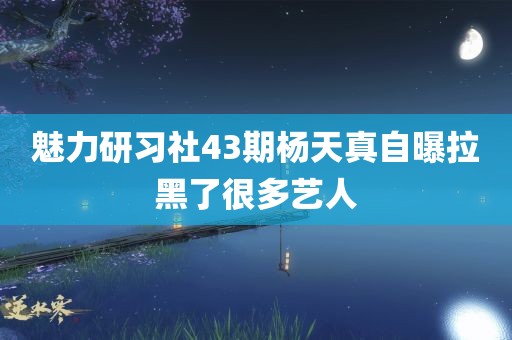 魅力研习社43期杨天真自曝拉黑了很多艺人