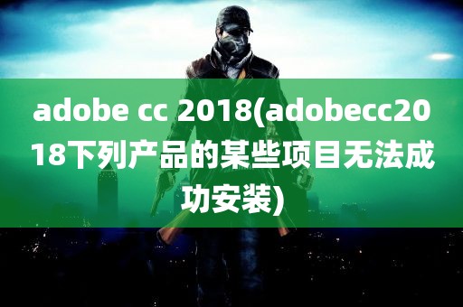 adobe cc 2018(adobecc2018下列产品的某些项目无法成功安装)