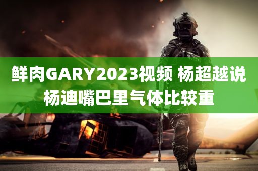 鲜肉GARY2023视频 杨超越说杨迪嘴巴里气体比较重