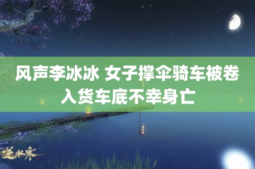 风声李冰冰 女子撑伞骑车被卷入货车底不幸身亡