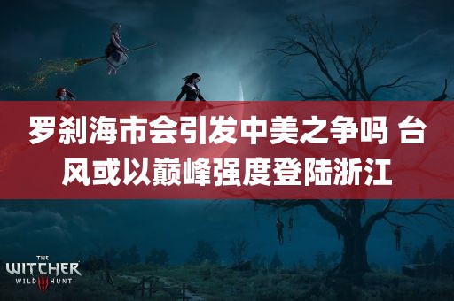 罗刹海市会引发中美之争吗 台风或以巅峰强度登陆浙江