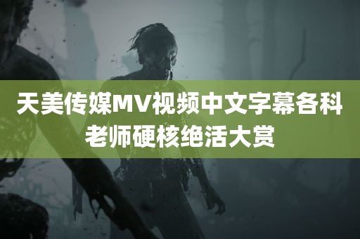 天美传媒MV视频中文字幕各科老师硬核绝活大赏