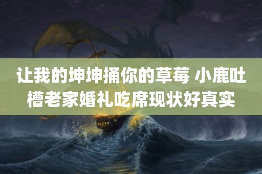 让我的坤坤捅你的草莓 小鹿吐槽老家婚礼吃席现状好真实