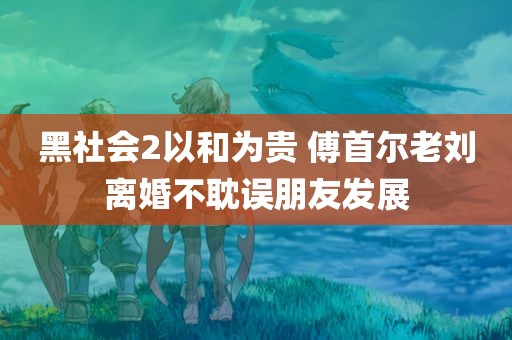 黑社会2以和为贵 傅首尔老刘离婚不耽误朋友发展