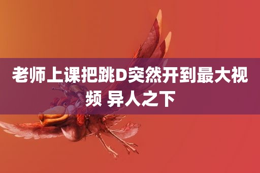 老师上课把跳D突然开到最大视频 异人之下