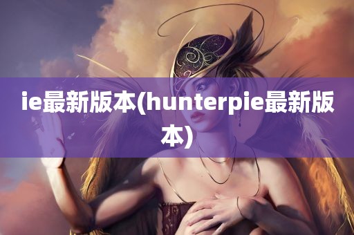 ie最新版本(hunterpie最新版本)