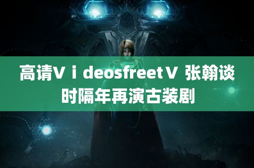 高请VⅰdeosfreetⅤ 张翰谈时隔年再演古装剧