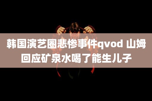 韩国演艺圈悲惨事件qvod 山姆回应矿泉水喝了能生儿子