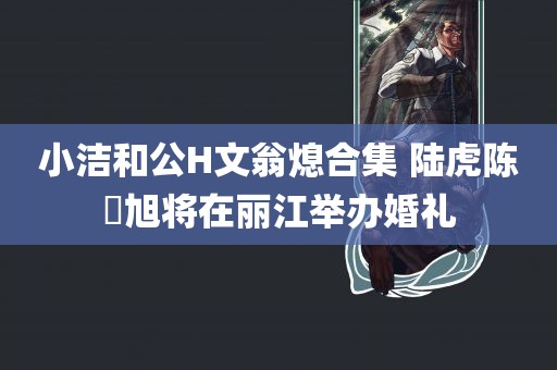 小洁和公H文翁熄合集 陆虎陈曌旭将在丽江举办婚礼