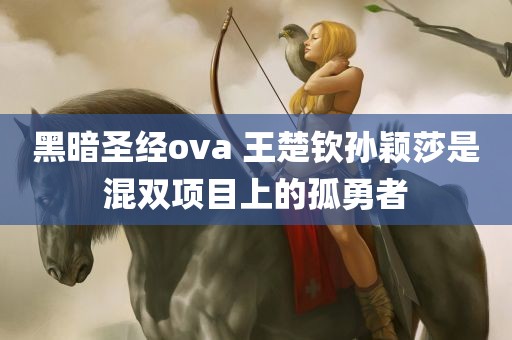 黑暗圣经ova 王楚钦孙颖莎是混双项目上的孤勇者