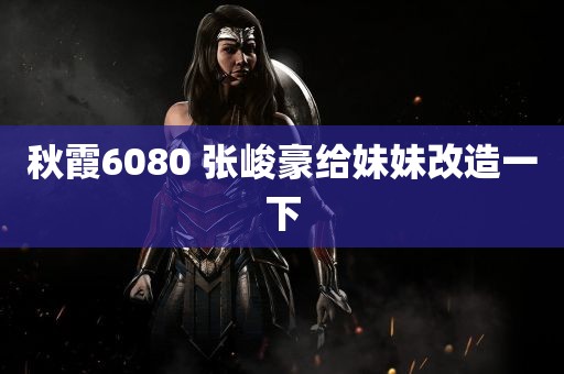 秋霞6080 张峻豪给妹妹改造一下