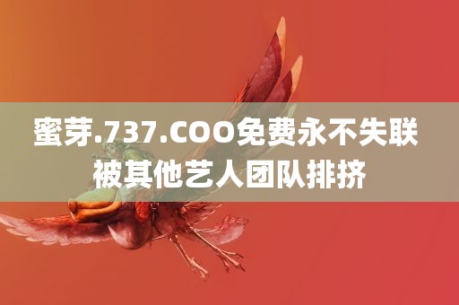 蜜芽.737.COO免费永不失联 被其他艺人团队排挤