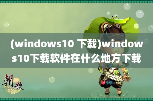 (windows10 下载)windows10下载软件在什么地方下载