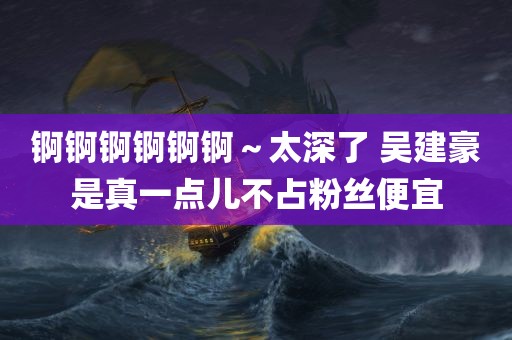 锕锕锕锕锕锕～太深了 吴建豪是真一点儿不占粉丝便宜