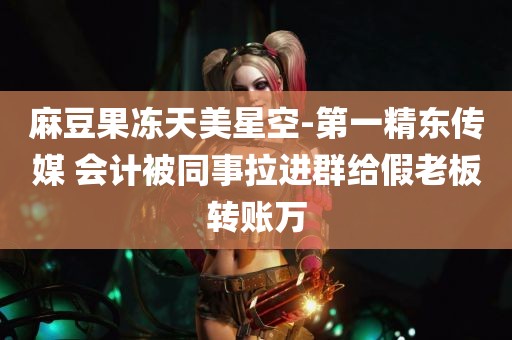 麻豆果冻天美星空-第一精东传媒 会计被同事拉进群给假老板转账万