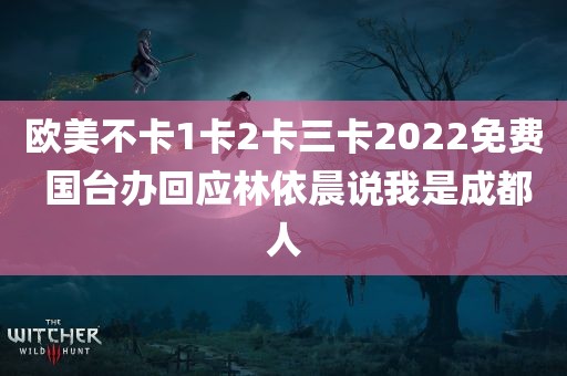 欧美不卡1卡2卡三卡2022免费 国台办回应林依晨说我是成都人