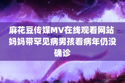 麻花豆传媒MV在线观看网站 妈妈带罕见病男孩看病年仍没确诊