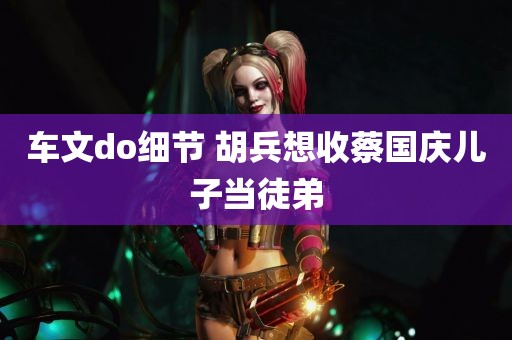 车文do细节 胡兵想收蔡国庆儿子当徒弟