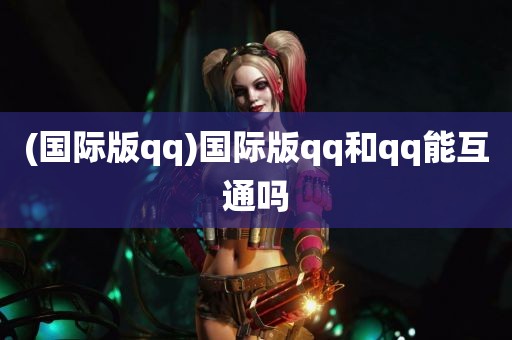 (国际版qq)国际版qq和qq能互通吗