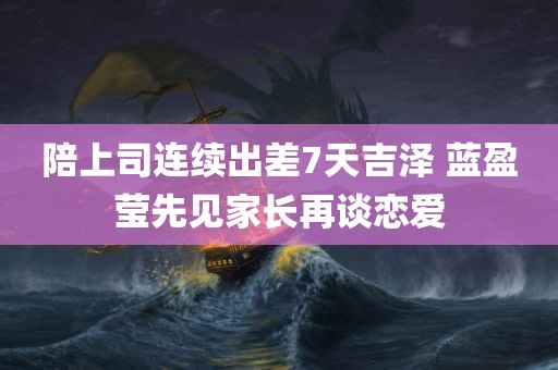 陪上司连续出差7天吉泽 蓝盈莹先见家长再谈恋爱