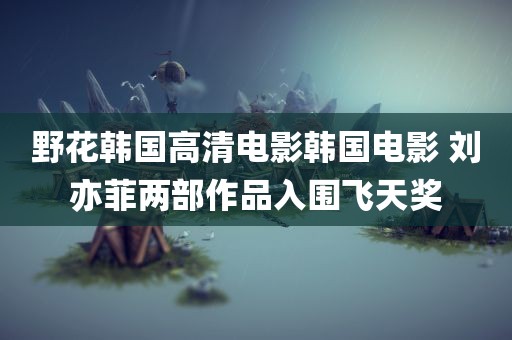 野花韩国高清电影韩国电影 刘亦菲两部作品入围飞天奖