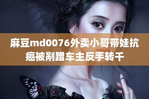 麻豆md0076外卖小哥带娃抗癌被剐蹭车主反手转千