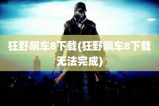 狂野飙车8下载(狂野飙车8下载无法完成)