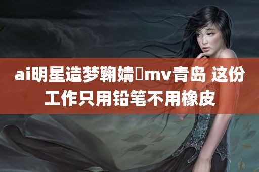 ai明星造梦鞠婧祎mv青岛 这份工作只用铅笔不用橡皮