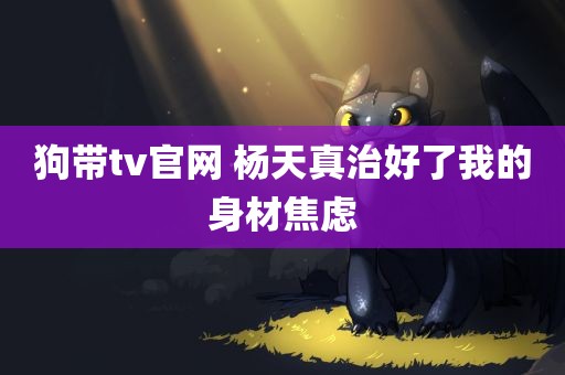 狗带tv官网 杨天真治好了我的身材焦虑