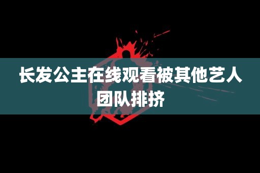 长发公主在线观看被其他艺人团队排挤