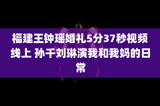 福建王钟瑶婚礼5分37秒视频线上 孙千刘琳演我和我妈的日常