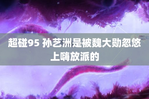 超碰95 孙艺洲是被魏大勋忽悠上嗨放派的