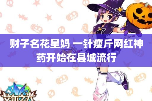 财子名花星妈 一针瘦斤网红神药开始在县城流行