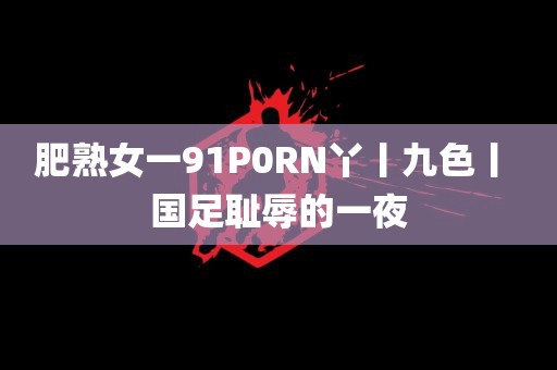 肥熟女一91P0RN丫丨九色丨 国足耻辱的一夜