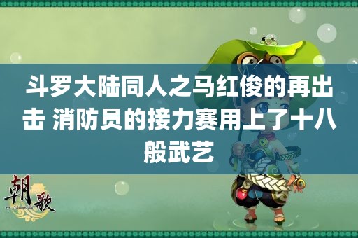 斗罗大陆同人之马红俊的再出击 消防员的接力赛用上了十八般武艺