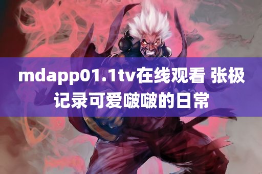 mdapp01.1tv在线观看 张极记录可爱啵啵的日常