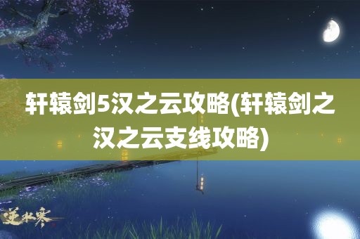 轩辕剑5汉之云攻略(轩辕剑之汉之云支线攻略)