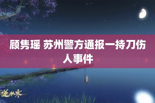 顾隽瑶 苏州警方通报一持刀伤人事件