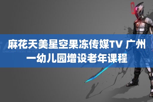 麻花天美星空果冻传媒TV 广州一幼儿园增设老年课程